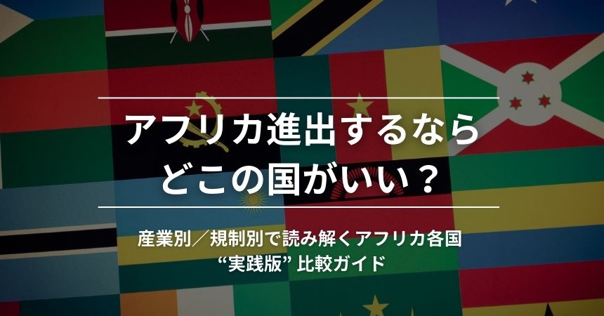 アフリカ進出するならどこの国がいい? 産業別/規制別で読み解くアフリカ各国 “実践版” 比較ガイド