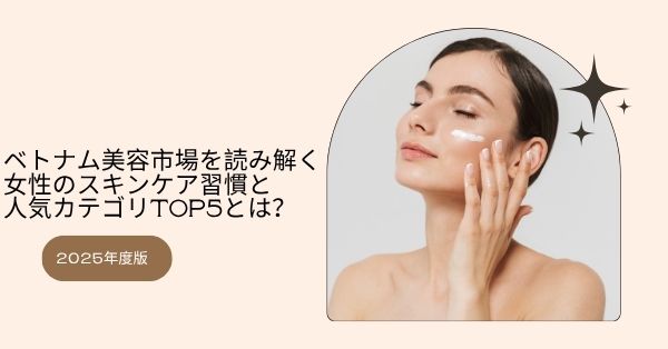 【2025年度版】ベトナム美容市場を読み解く：女性のスキンケア習慣と人気カテゴリTOP5とは？