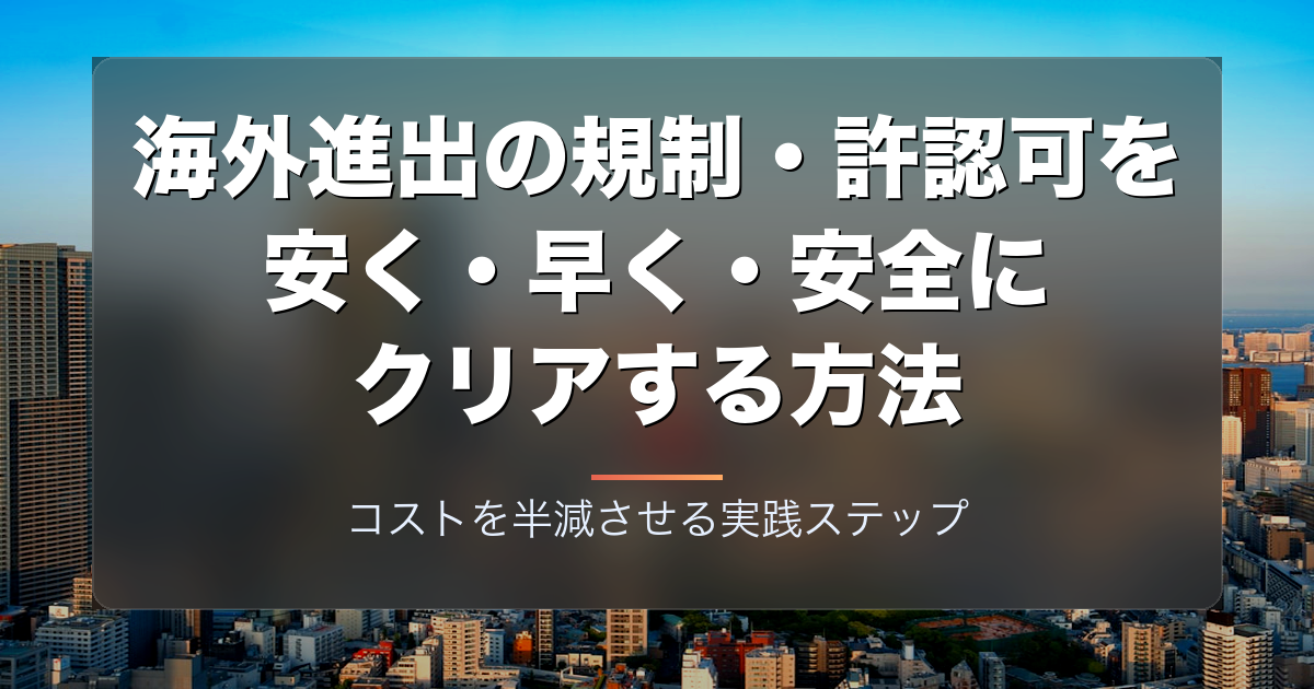 海外進出の規制・許認可を安く・早く・安全にクリアする方法|コストを半減させる実践ステップ