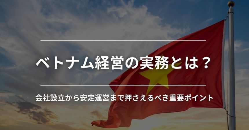 ベトナム経営の実務とは？会社設立から安定運営まで押さえるべき重要ポイント