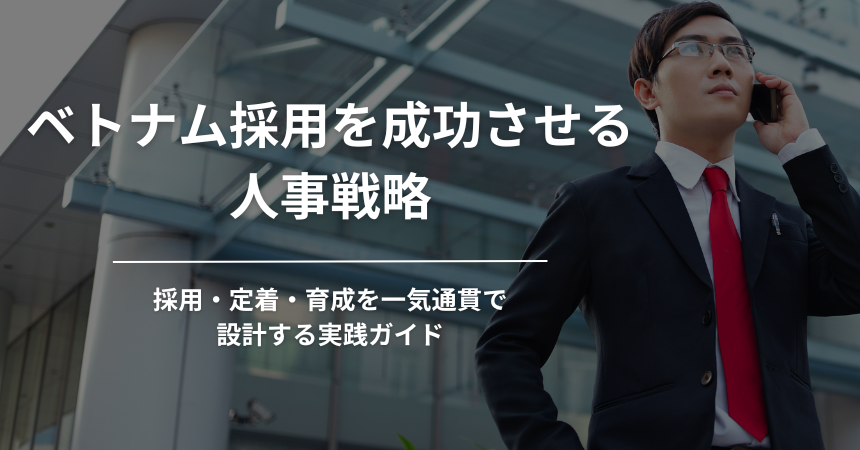 【2026年版】ベトナム採用を成功させる人事戦略｜採用・定着・育成を一気通貫で設計する実践ガイド