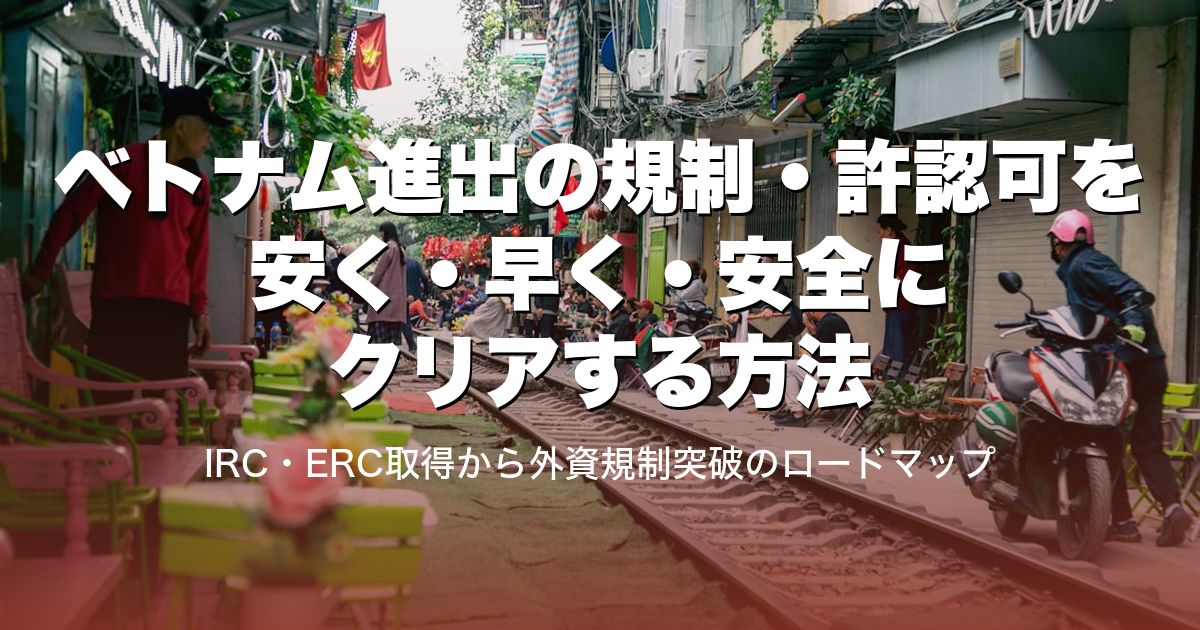 ベトナム進出の規制・許認可を安く・早く・安全にクリアする方法｜IRC・ERC取得から外資規制突破のロードマップ